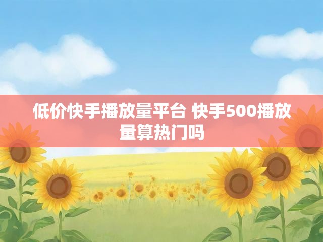 低价快手播放量平台 快手500播放量算热门吗