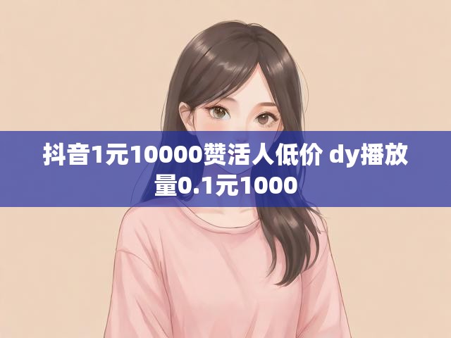 抖音1元10000赞活人低价 dy播放量0.1元1000