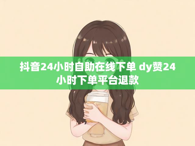 抖音24小时自助在线下单 dy赞24小时下单平台退款