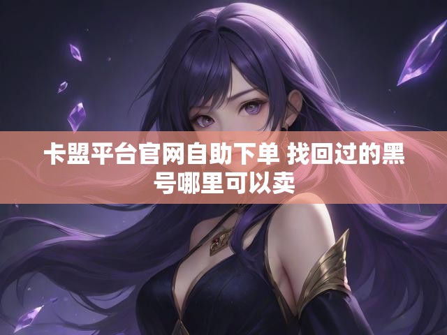 卡盟平台官网自助下单 找回过的黑号哪里可以卖