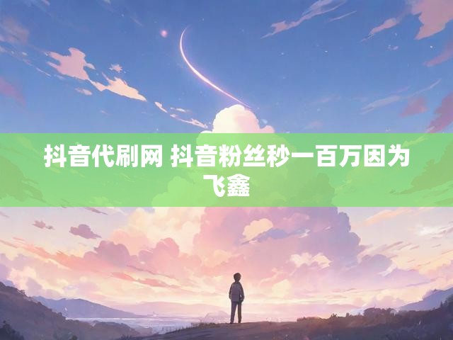 抖音代刷网 抖音粉丝秒一百万因为飞鑫