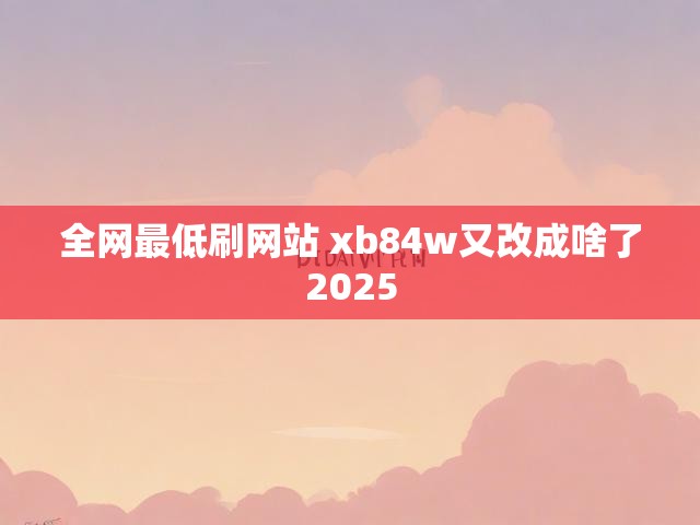 全网最低刷网站 xb84w又改成啥了2025