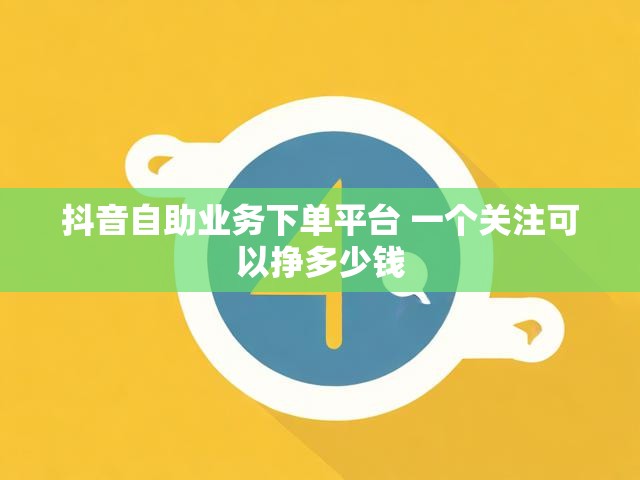 抖音自助业务下单平台 一个关注可以挣多少钱