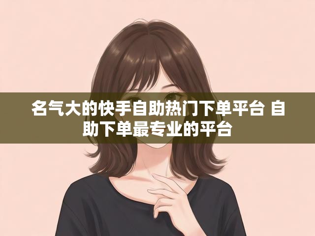 名气大的快手自助热门下单平台 自助下单最专业的平台