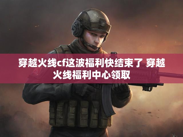穿越火线cf这波福利快结束了 穿越火线福利中心领取
