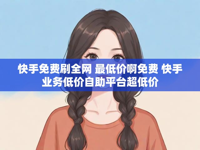 快手免费刷全网 最低价啊免费 快手业务低价自助平台超低价