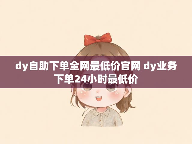 dy自助下单全网最低价官网 dy业务下单24小时最低价