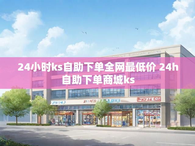 24小时ks自助下单全网最低价 24h自助下单商城ks