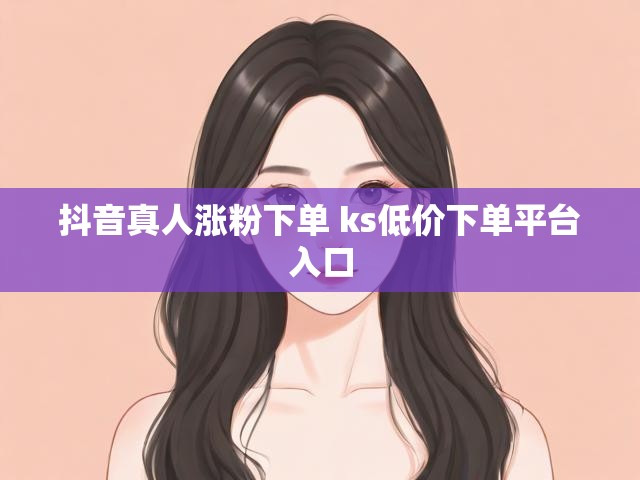 抖音真人涨粉下单 ks低价下单平台入口