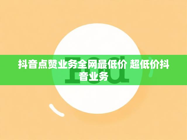 抖音点赞业务全网最低价 超低价抖音业务