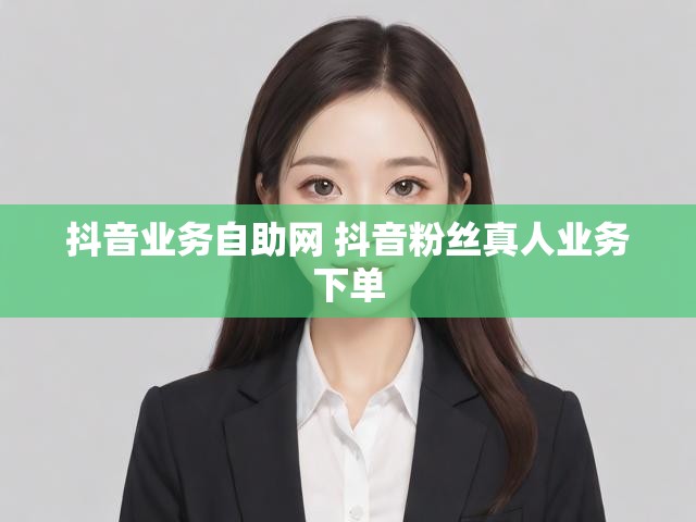 抖音业务自助网 抖音粉丝真人业务下单