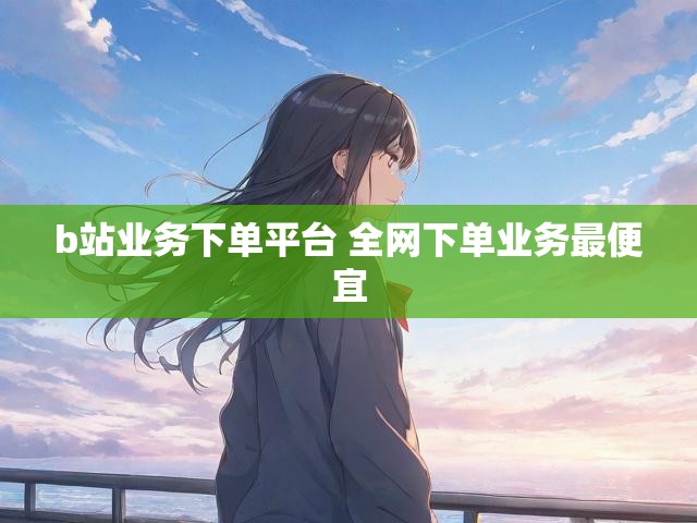 b站业务下单平台 全网下单业务最便宜