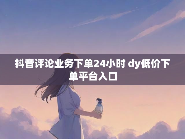 抖音评论业务下单24小时 dy低价下单平台入口