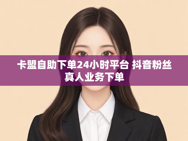 卡盟自助下单24小时平台 抖音粉丝真人业务下单