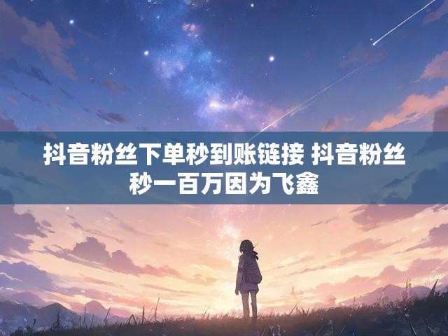 抖音粉丝下单秒到账链接 抖音粉丝秒一百万因为飞鑫
