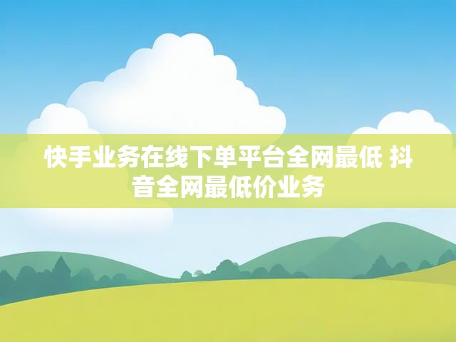 快手业务在线下单平台全网最低 抖音全网最低价业务
