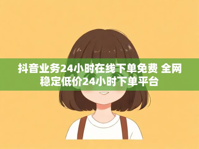 抖音业务24小时在线下单免费 全网稳定低价24小时下单平台