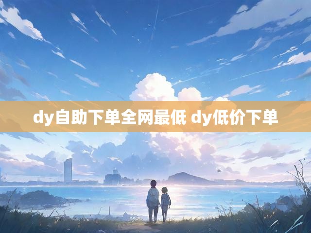 dy自助下单全网最低 dy低价下单