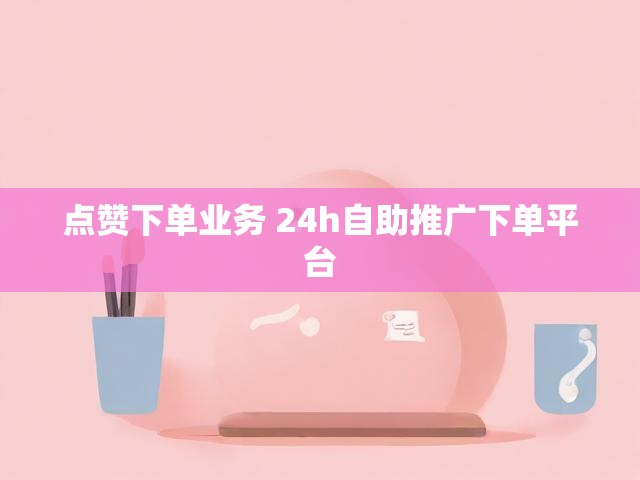 点赞下单业务 24h自助推广下单平台
