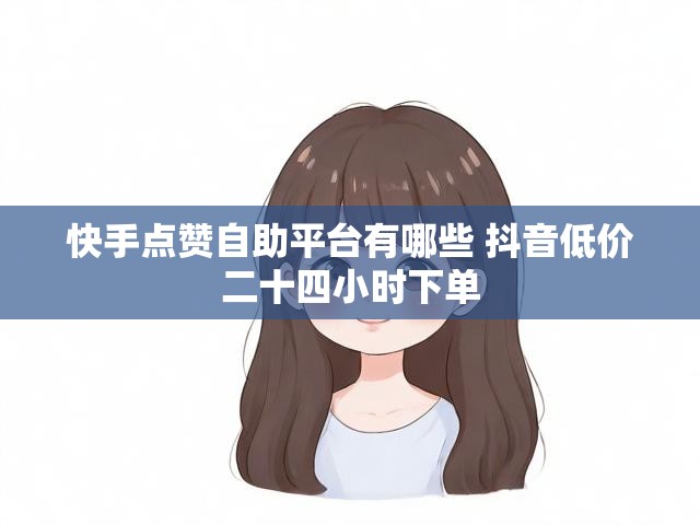 快手点赞自助平台有哪些 抖音低价二十四小时下单