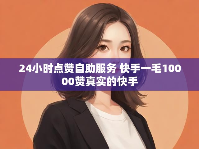 24小时点赞自助服务 快手一毛10000赞真实的快手
