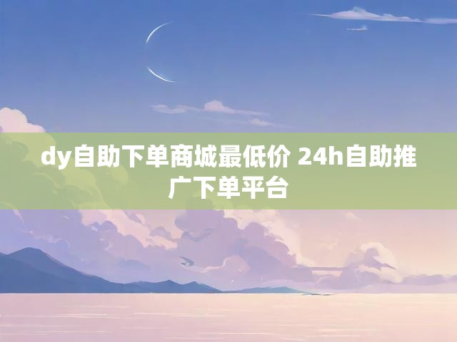 dy自助下单商城最低价 24h自助推广下单平台