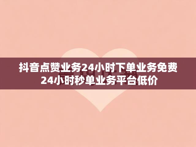 抖音点赞业务24小时下单业务免费 24小时秒单业务平台低价