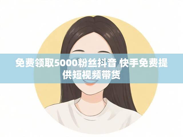 免费领取5000粉丝抖音 快手免费提供短视频带货