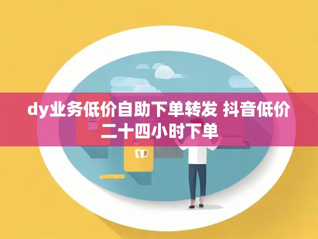 dy业务低价自助下单转发 抖音低价二十四小时下单