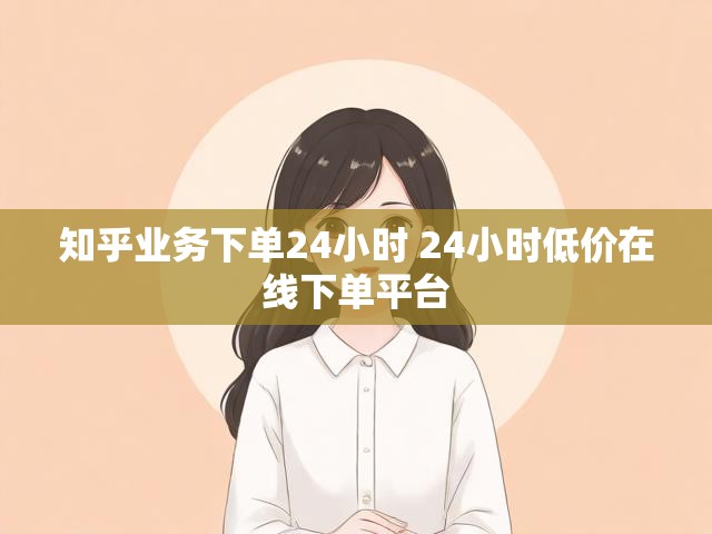 知乎业务下单24小时 24小时低价在线下单平台