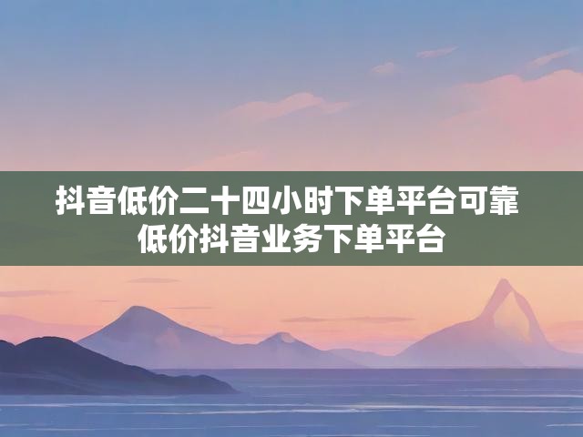 抖音低价二十四小时下单平台可靠 低价抖音业务下单平台