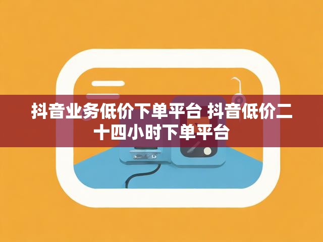 抖音业务低价下单平台 抖音低价二十四小时下单平台