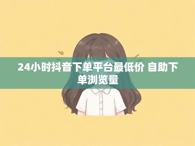 24小时抖音下单平台最低价 自助下单浏览量