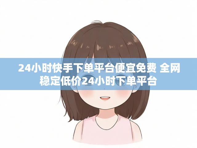 24小时快手下单平台便宜免费 全网稳定低价24小时下单平台