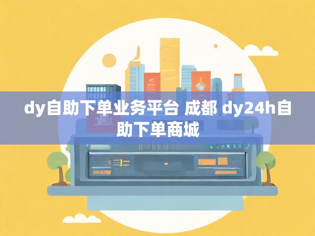 dy自助下单业务平台 成都 dy24h自助下单商城