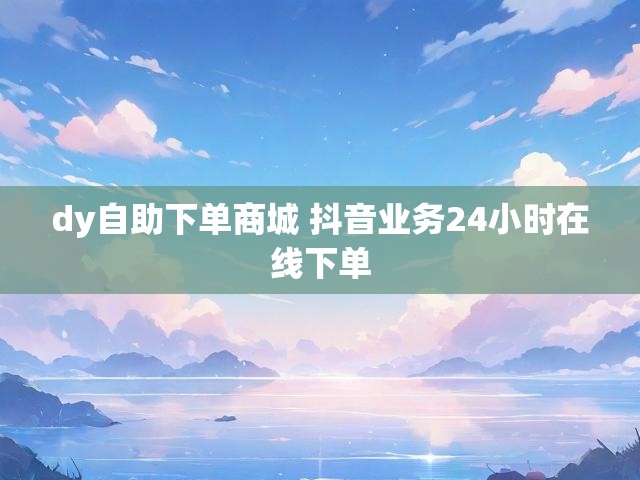 dy自助下单商城 抖音业务24小时在线下单