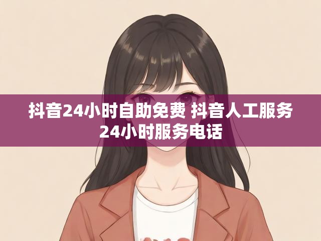 抖音24小时自助免费 抖音人工服务24小时服务电话