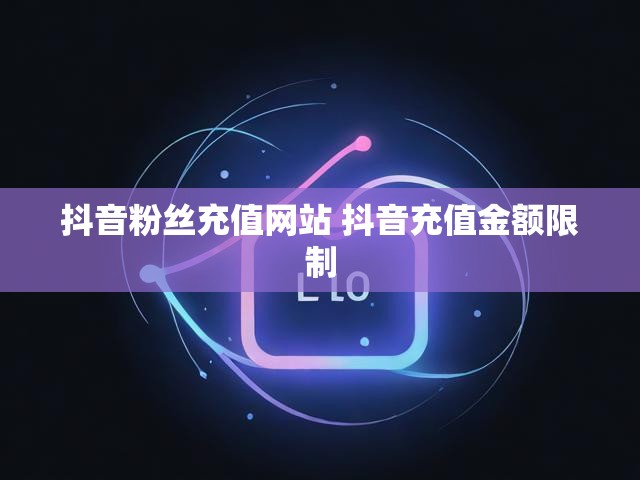 抖音粉丝充值网站 抖音充值金额限制