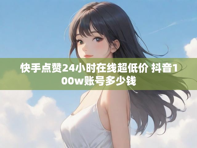 快手点赞24小时在线超低价 抖音100w账号多少钱