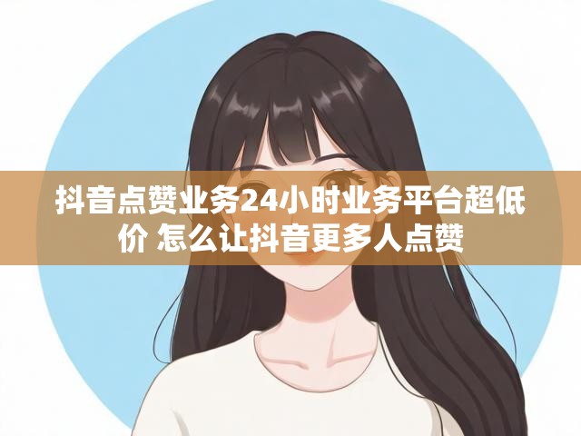 抖音点赞业务24小时业务平台超低价 怎么让抖音更多人点赞