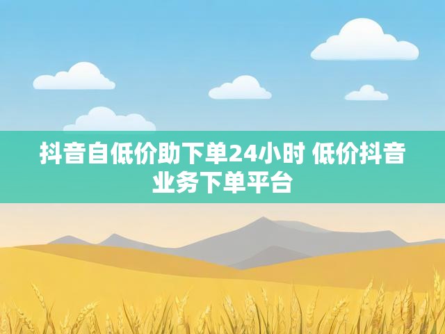 抖音自低价助下单24小时 低价抖音业务下单平台