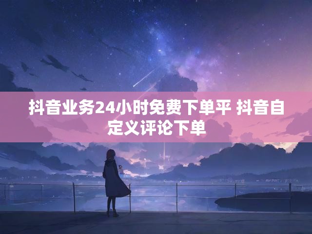 抖音业务24小时免费下单平 抖音自定义评论下单