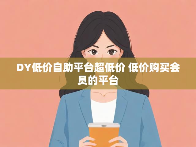 DY低价自助平台超低价 低价购买会员的平台