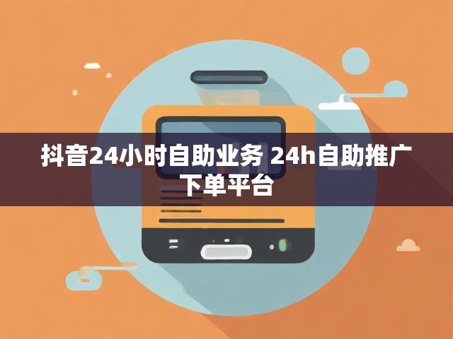 抖音24小时自助业务 24h自助推广下单平台