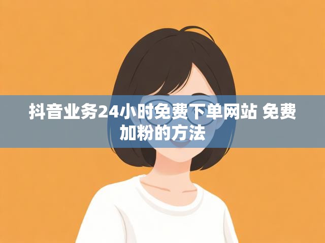 抖音业务24小时免费下单网站 免费加粉的方法