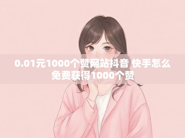 0.01元1000个赞网站抖音 快手怎么免费获得1000个赞