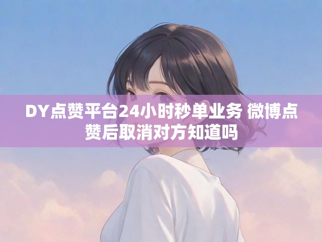 DY点赞平台24小时秒单业务 微博点赞后取消对方知道吗