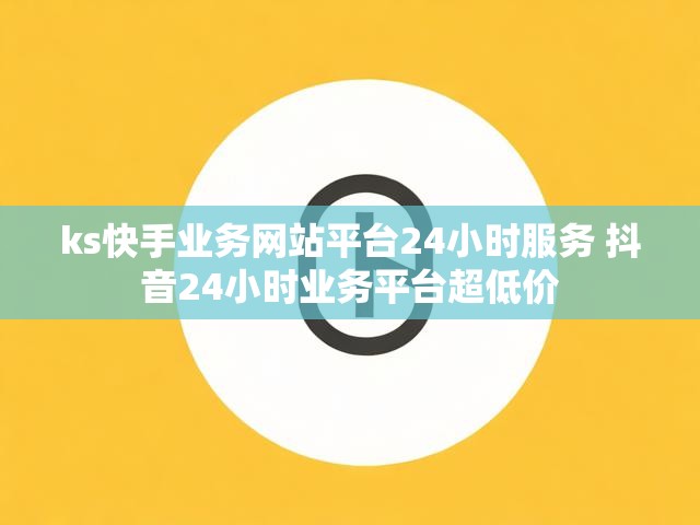 ks快手业务网站平台24小时服务 抖音24小时业务平台超低价