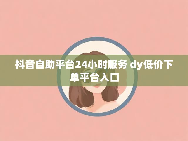 抖音自助平台24小时服务 dy低价下单平台入口