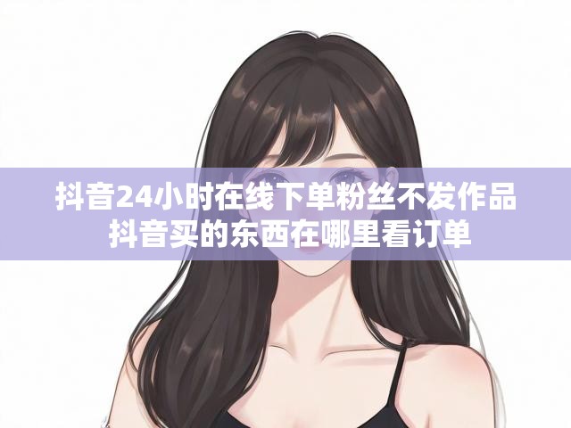 抖音24小时在线下单粉丝不发作品 抖音买的东西在哪里看订单